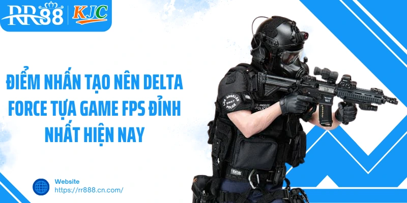 Điểm nhấn tạo nên Delta Force tựa game FPS đỉnh nhất hiện nay